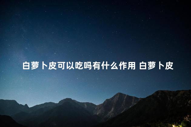 白萝卜皮可以吃吗有什么作用 白萝卜皮要去掉吗